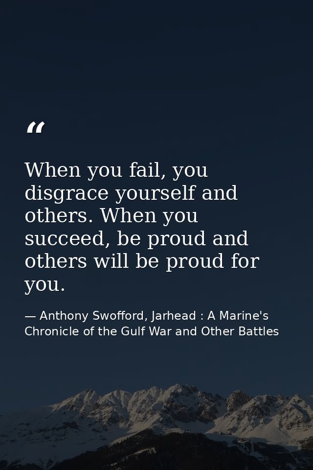 When you fail, you disgrace yourself and others. When you succeed, be proud and others will be proud for you. — Anthony Swofford, Jarhead : A Marine's Chronicle of the Gulf War and Other Battles