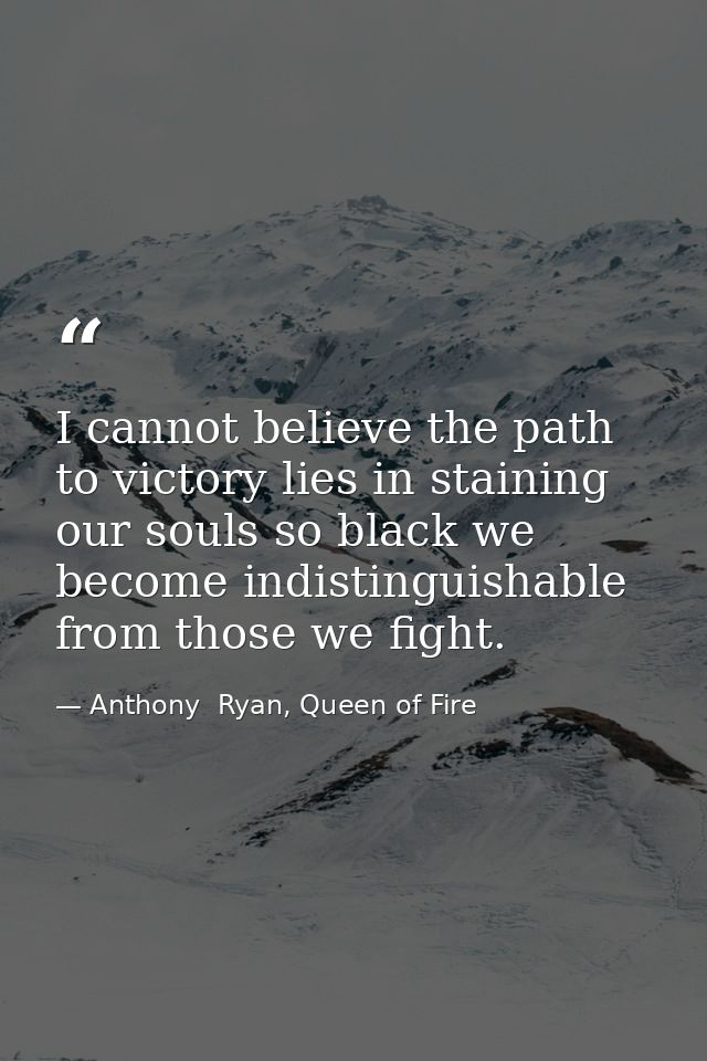 I cannot believe the path to victory lies in staining our souls so black we become indistinguishable from those we fight — Anthony  Ryan, Queen of Fire