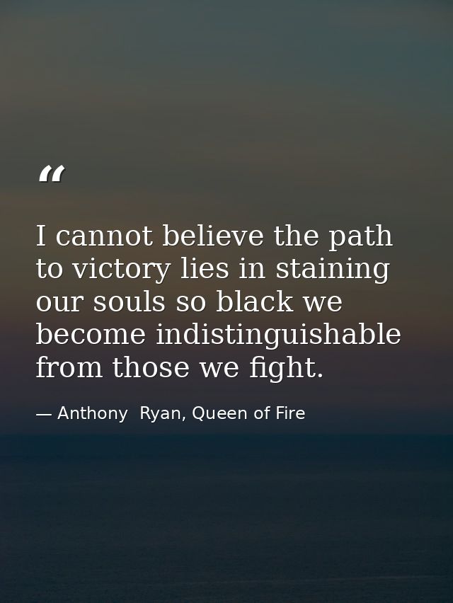I cannot believe the path to victory lies in staining our souls so black we become indistinguishable from those we fight — Anthony  Ryan, Queen of Fire