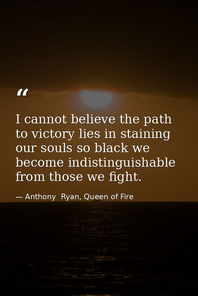 I cannot believe the path to victory lies in staining our souls so black we become indistinguishable from those we fight — Anthony  Ryan, Queen of Fire