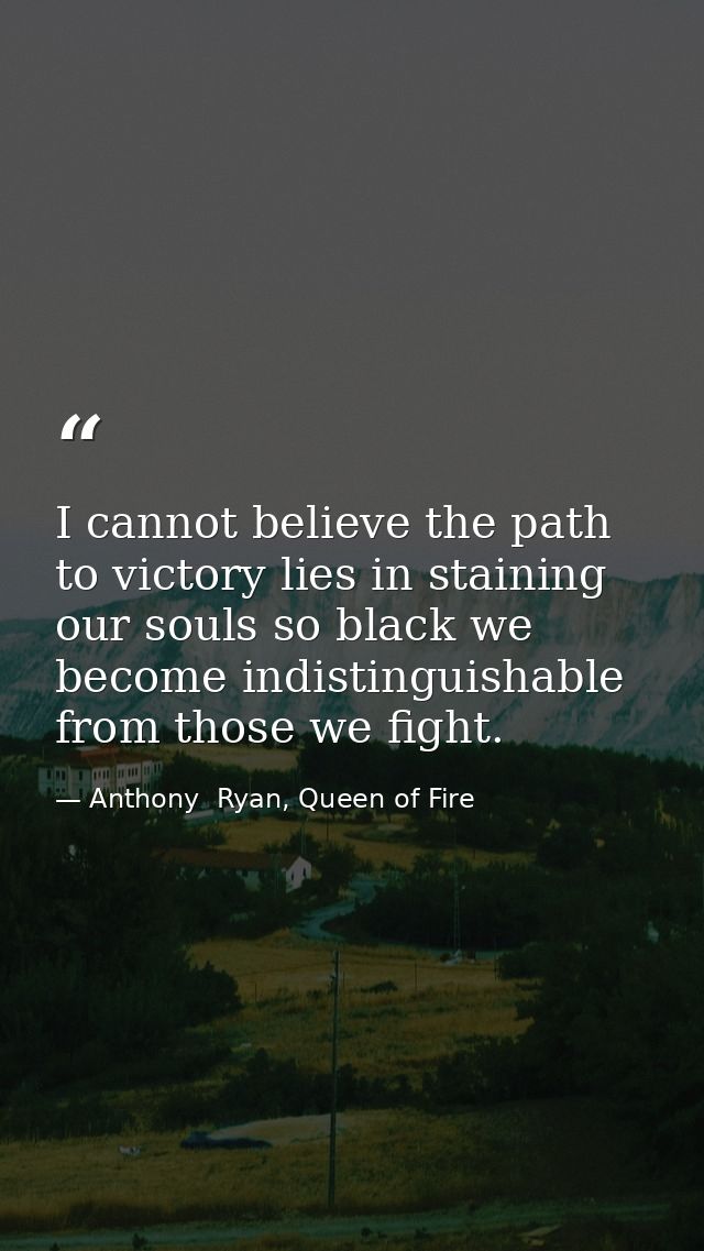 I cannot believe the path to victory lies in staining our souls so black we become indistinguishable from those we fight — Anthony  Ryan, Queen of Fire