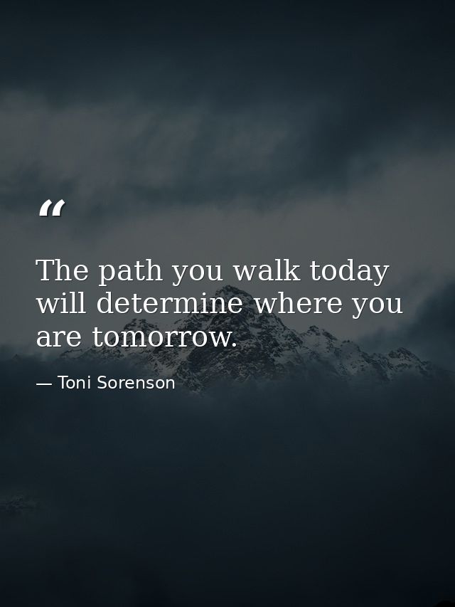 The path you walk today will determine where you are tomorrow. — Toni Sorenson