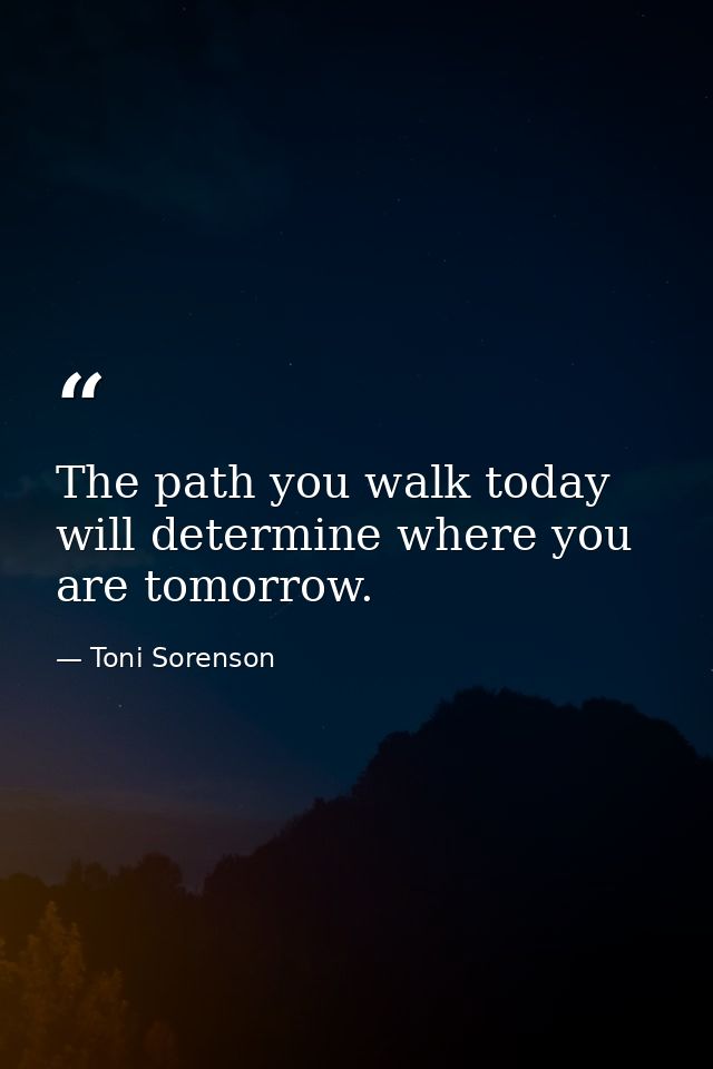 The path you walk today will determine where you are tomorrow. — Toni Sorenson