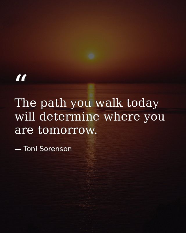The path you walk today will determine where you are tomorrow. — Toni Sorenson