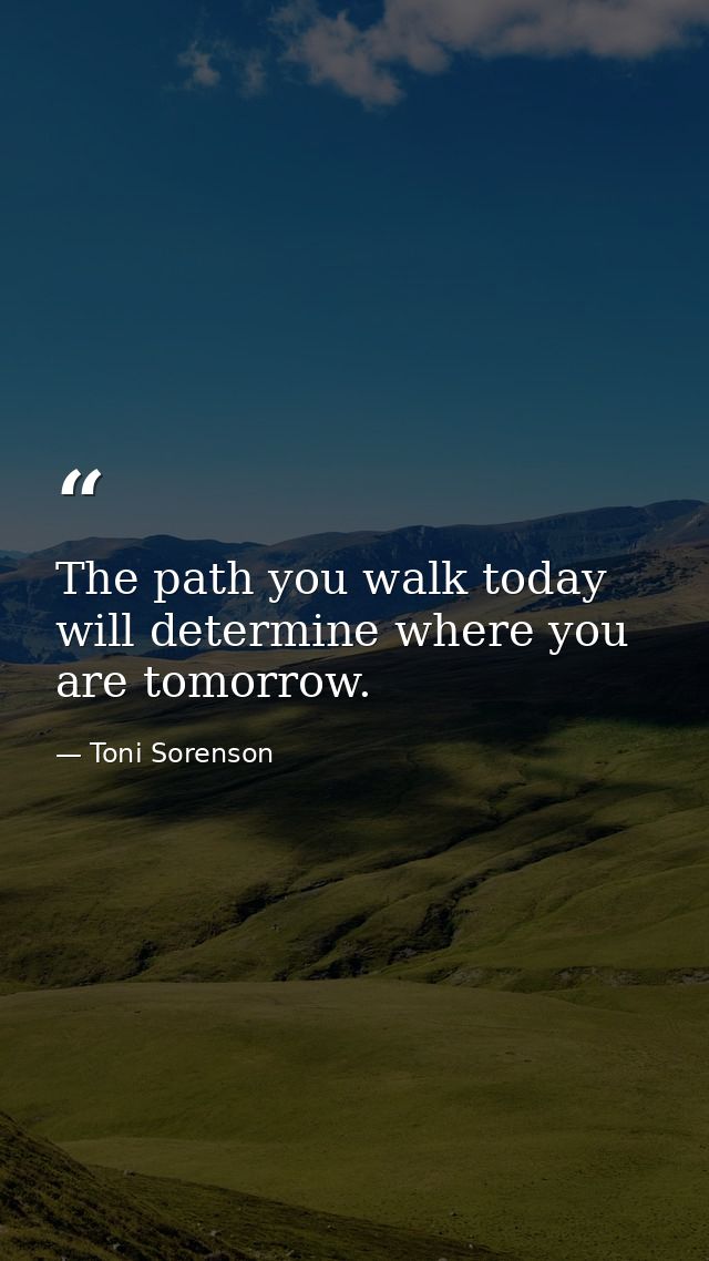The path you walk today will determine where you are tomorrow. — Toni Sorenson