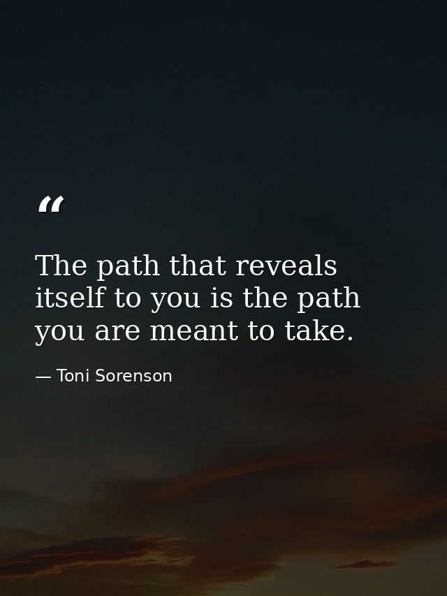 The path that reveals itself to you is the path you are meant to take. — Toni Sorenson