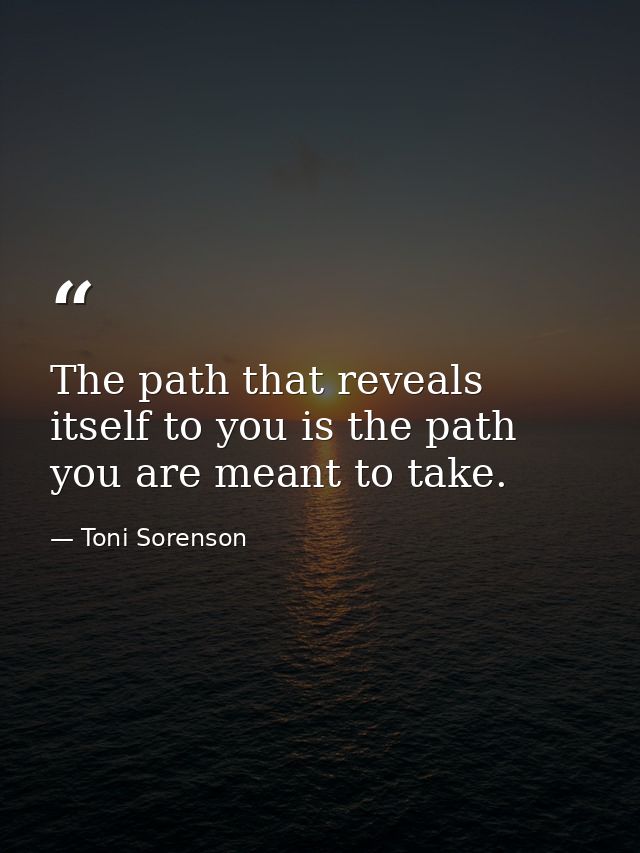 The path that reveals itself to you is the path you are meant to take. — Toni Sorenson
