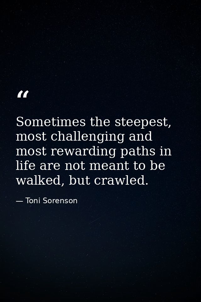 Sometimes the steepest, most challenging and most rewarding paths in life are not meant to be walked, but crawled. — Toni Sorenson