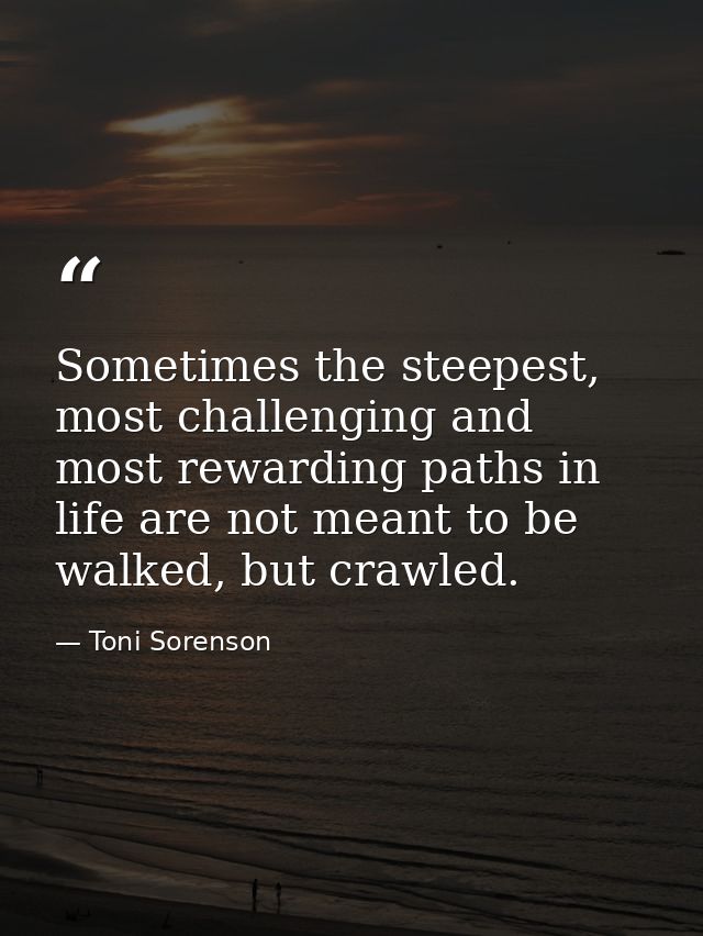 Sometimes the steepest, most challenging and most rewarding paths in life are not meant to be walked, but crawled. — Toni Sorenson