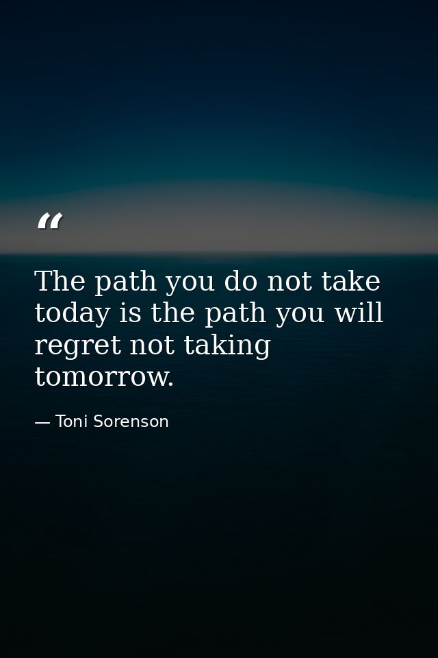 The path you do not take today is the path you will regret not taking tomorrow. — Toni Sorenson