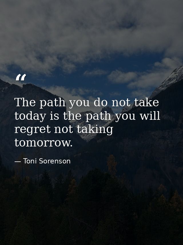 The path you do not take today is the path you will regret not taking tomorrow. — Toni Sorenson
