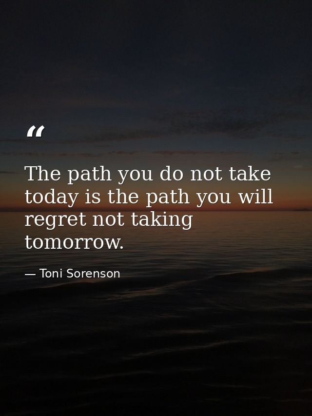 The path you do not take today is the path you will regret not taking tomorrow. — Toni Sorenson