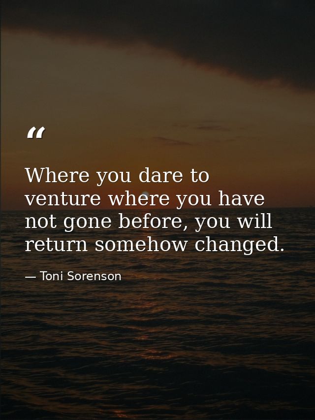 Where you dare to venture where you have not gone before, you will return somehow changed. — Toni Sorenson
