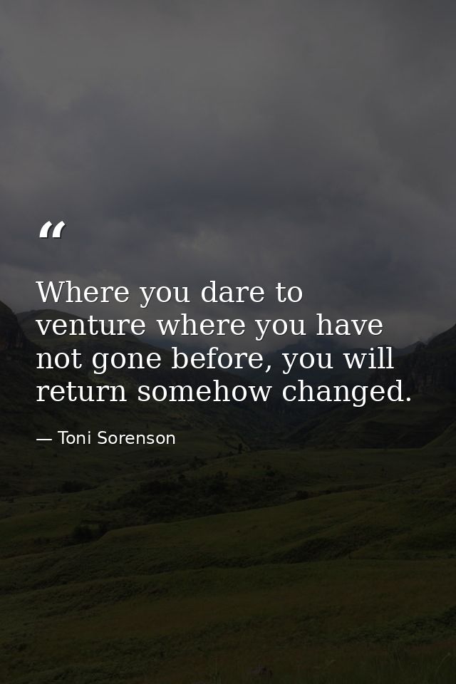 Where you dare to venture where you have not gone before, you will return somehow changed. — Toni Sorenson