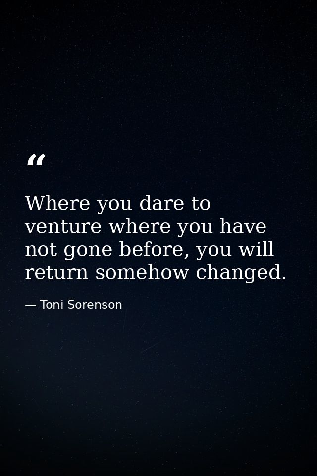 Where you dare to venture where you have not gone before, you will return somehow changed. — Toni Sorenson
