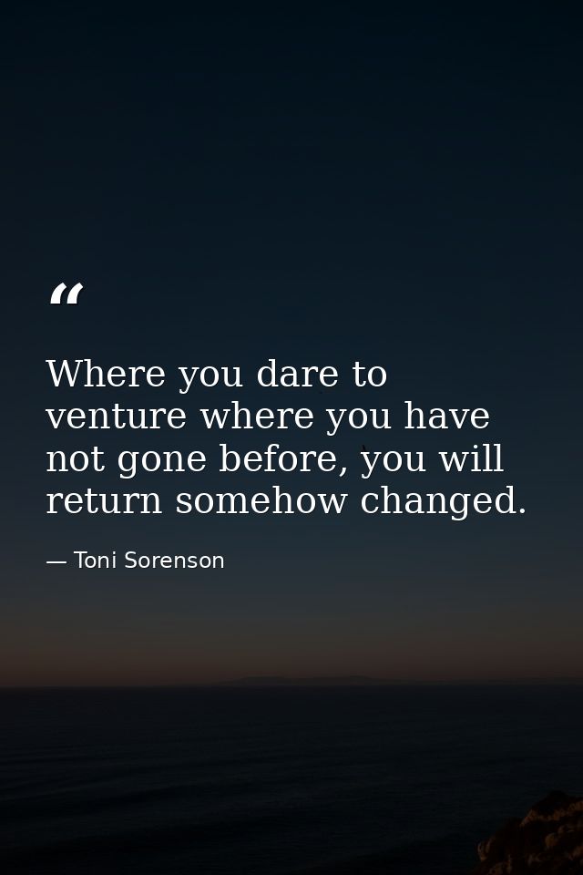 Where you dare to venture where you have not gone before, you will return somehow changed. — Toni Sorenson