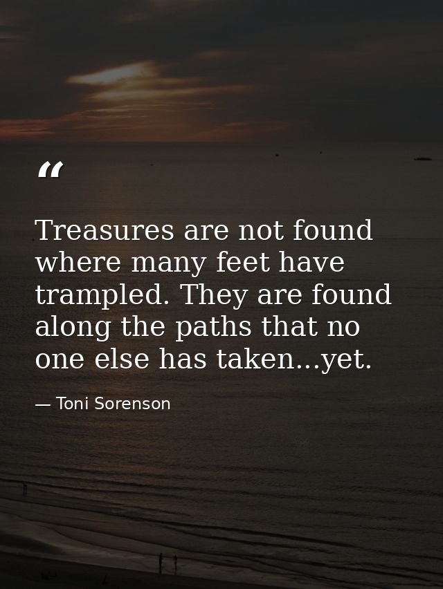 Treasures are not found where many feet have trampled. They are found along the paths that no one else has taken...yet. — Toni Sorenson