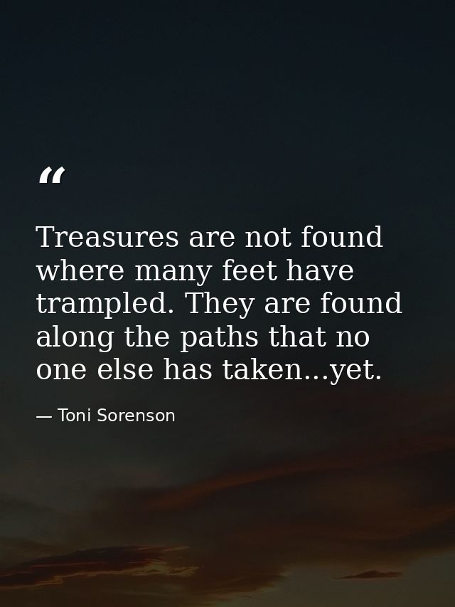 Treasures are not found where many feet have trampled. They are found along the paths that no one else has taken...yet. — Toni Sorenson