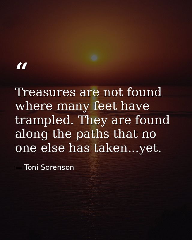 Treasures are not found where many feet have trampled. They are found along the paths that no one else has taken...yet. — Toni Sorenson