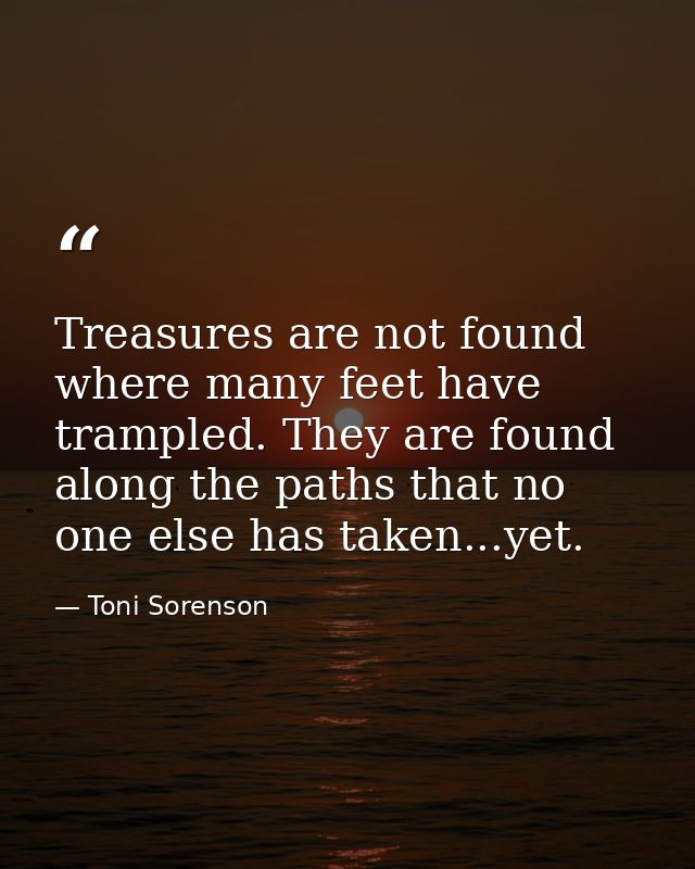 Treasures are not found where many feet have trampled. They are found along the paths that no one else has taken...yet. — Toni Sorenson