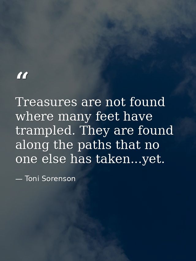 Treasures are not found where many feet have trampled. They are found along the paths that no one else has taken...yet. — Toni Sorenson