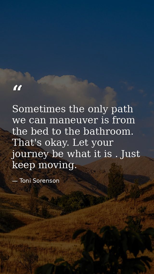 Sometimes the only path we can maneuver is from the bed to the bathroom. That's okay. Let your journey be what it is . J — Toni Sorenson