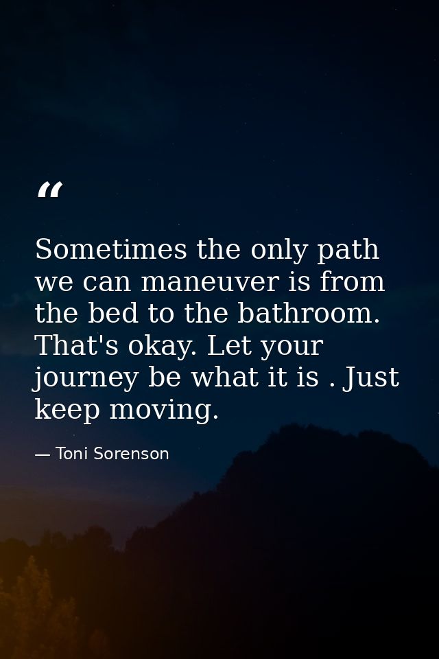 Sometimes the only path we can maneuver is from the bed to the bathroom. That's okay. Let your journey be what it is . J — Toni Sorenson
