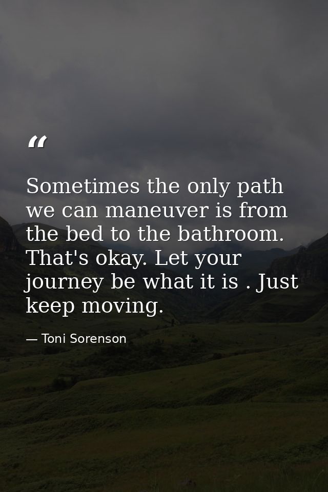 Sometimes the only path we can maneuver is from the bed to the bathroom. That's okay. Let your journey be what it is . J — Toni Sorenson