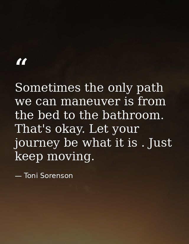 Sometimes the only path we can maneuver is from the bed to the bathroom. That's okay. Let your journey be what it is . J — Toni Sorenson