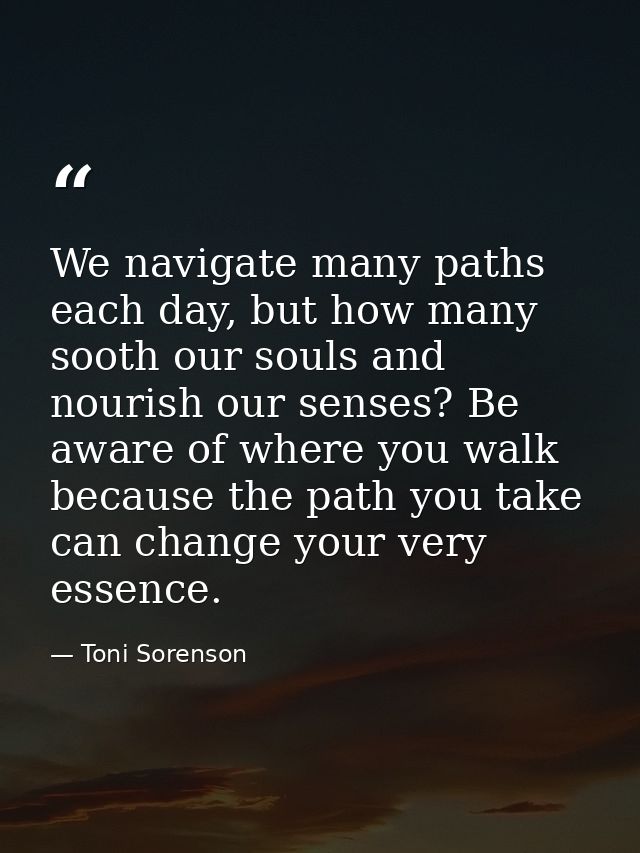 We navigate many paths each day, but how many sooth our souls and nourish our senses? Be aware of where you walk because — Toni Sorenson