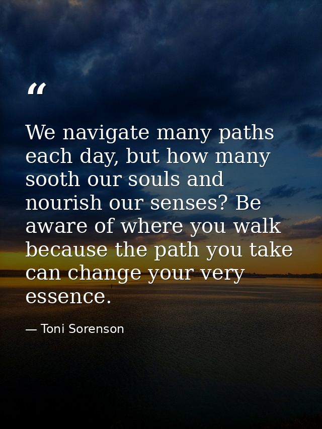 We navigate many paths each day, but how many sooth our souls and nourish our senses? Be aware of where you walk because — Toni Sorenson