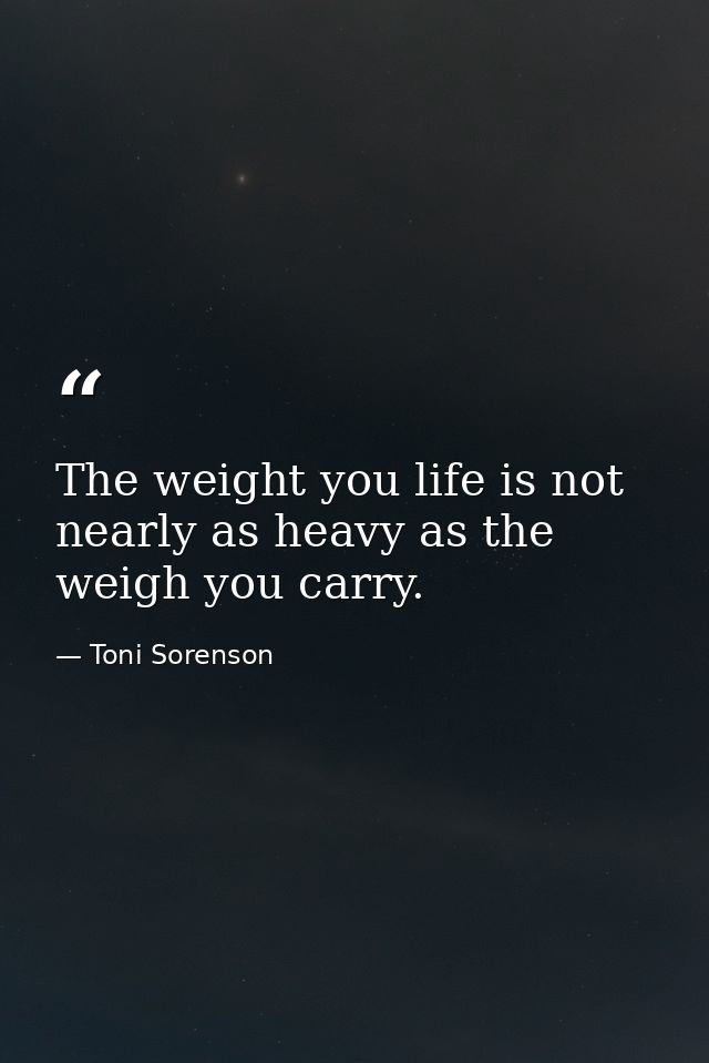 The weight you life is not nearly as heavy as the weigh you carry. — Toni Sorenson