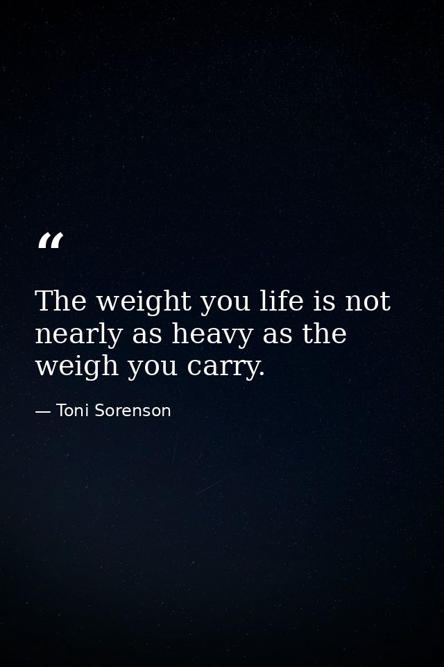 The weight you life is not nearly as heavy as the weigh you carry. — Toni Sorenson