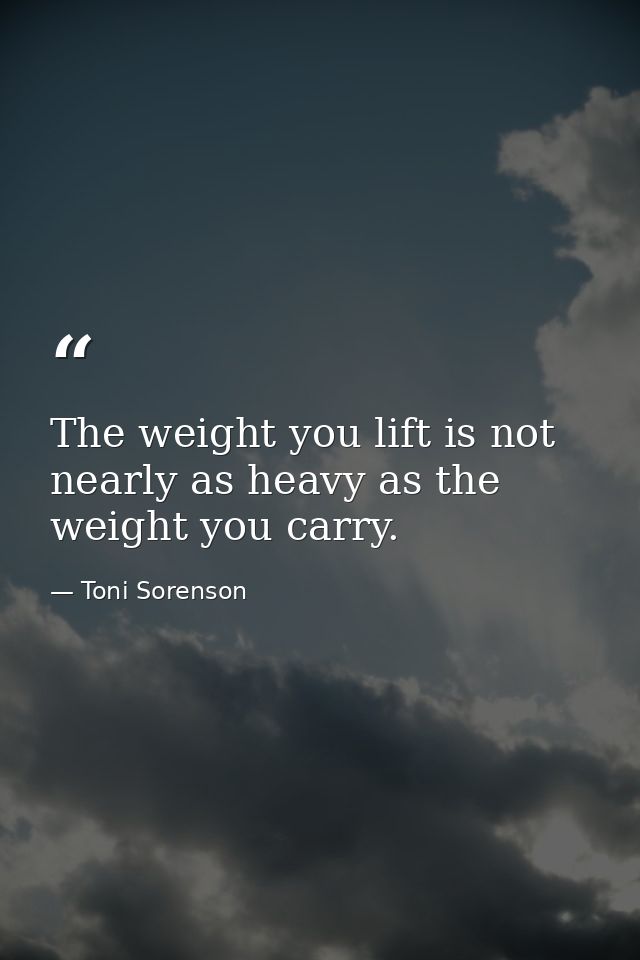 The weight you lift is not nearly as heavy as the weight you carry. — Toni Sorenson