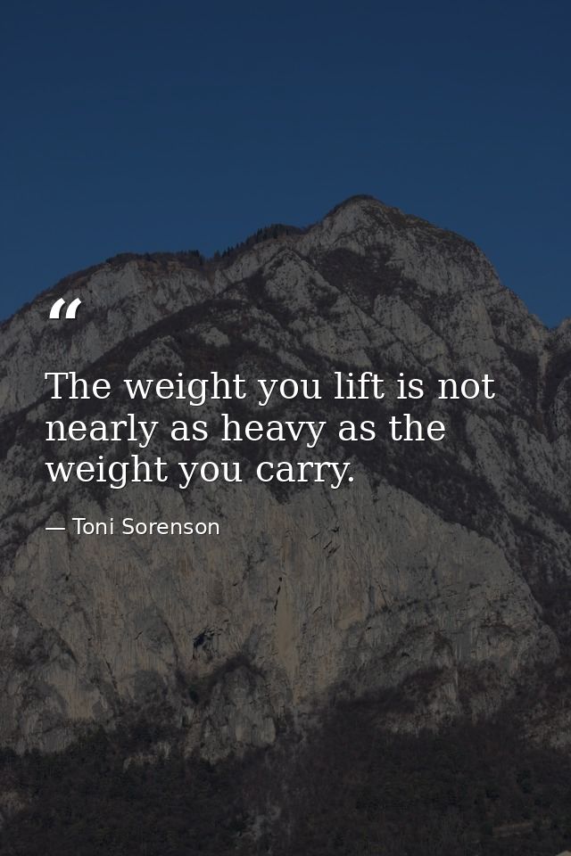 The weight you lift is not nearly as heavy as the weight you carry. — Toni Sorenson