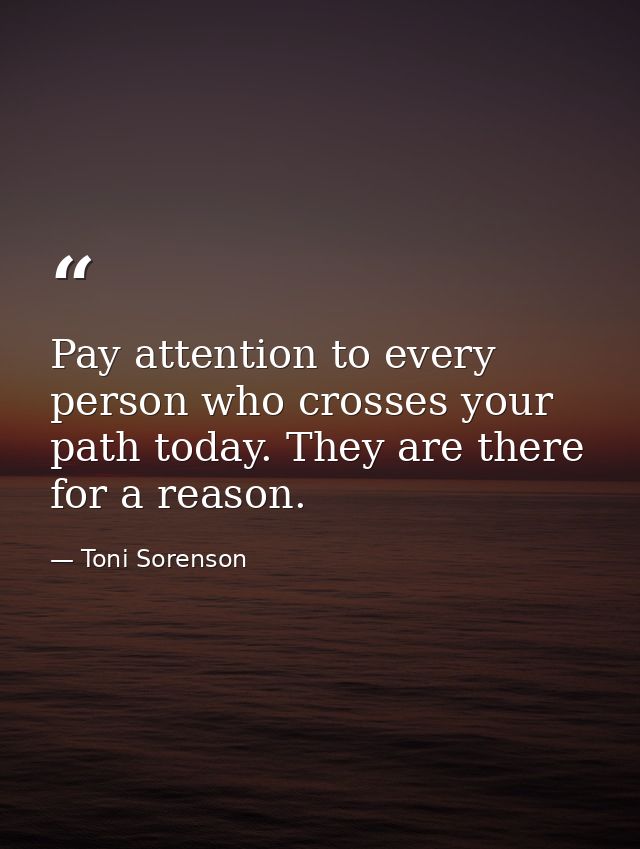 Pay attention to every person who crosses your path today. They are there for a reason. — Toni Sorenson