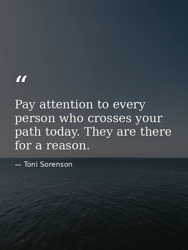 Pay attention to every person who crosses your path today. They are there for a reason. — Toni Sorenson