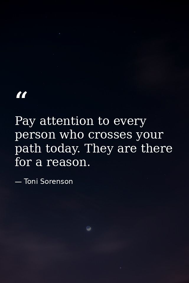 Pay attention to every person who crosses your path today. They are there for a reason. — Toni Sorenson