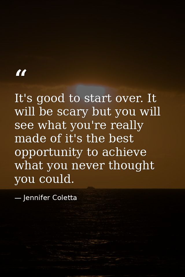 It's good to start over. It will be scary but you will see what you're really made of it's the best opportunity to achie — Jennifer Coletta