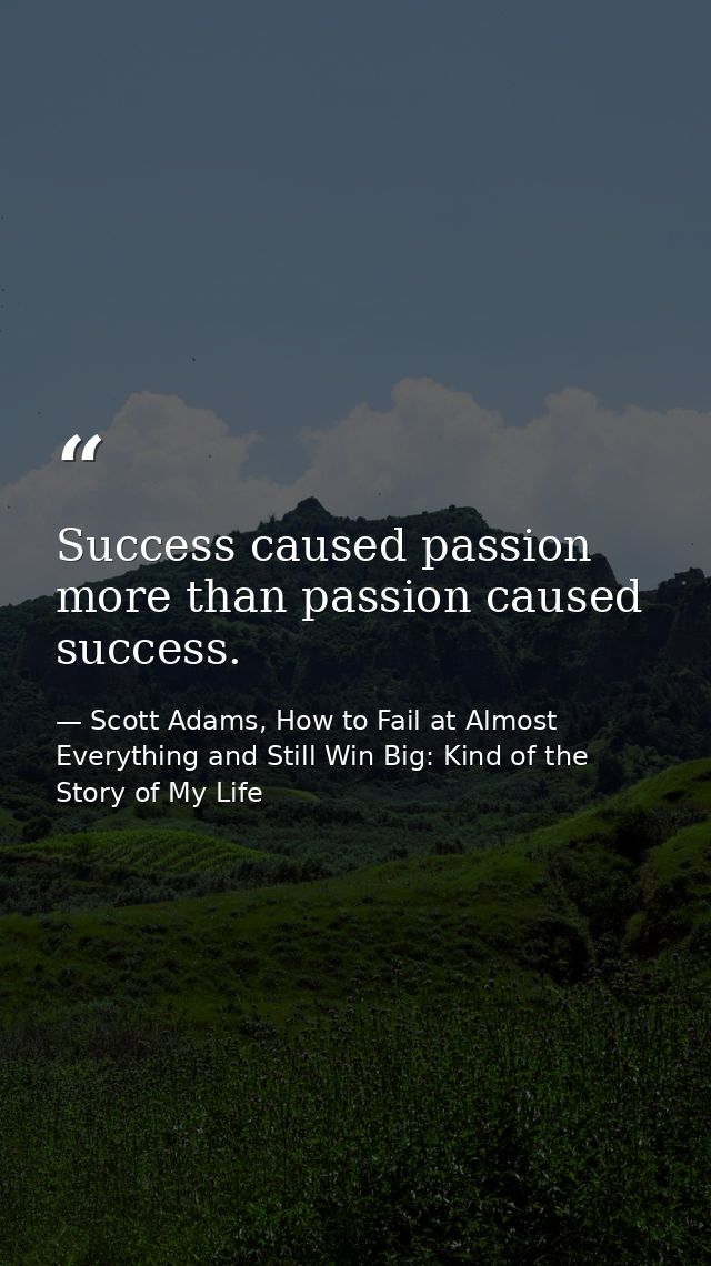 Success caused passion more than passion caused success. — Scott Adams, How to Fail at Almost Everything and Still Win Big: Kind of the Story of My Life