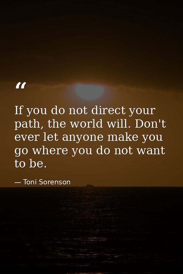 If you do not direct your path, the world will. Don't ever let anyone make you go where you do not want to be. — Toni Sorenson