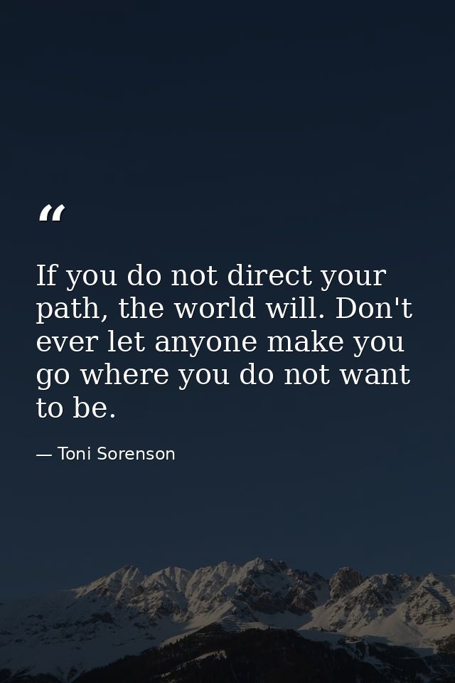 If you do not direct your path, the world will. Don't ever let anyone make you go where you do not want to be. — Toni Sorenson