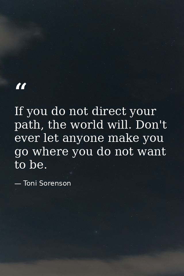 If you do not direct your path, the world will. Don't ever let anyone make you go where you do not want to be. — Toni Sorenson
