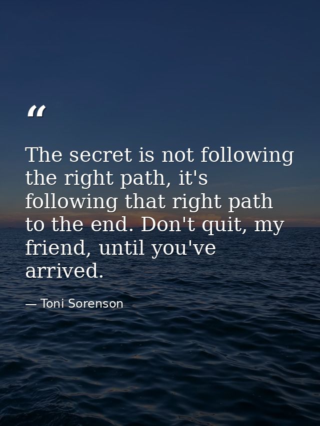 The secret is not following the right path, it's following that right path to the end. Don't quit, my friend, until you' — Toni Sorenson