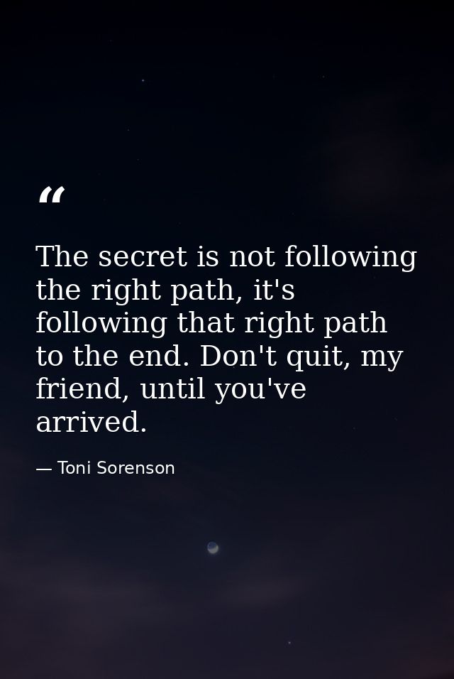 The secret is not following the right path, it's following that right path to the end. Don't quit, my friend, until you' — Toni Sorenson