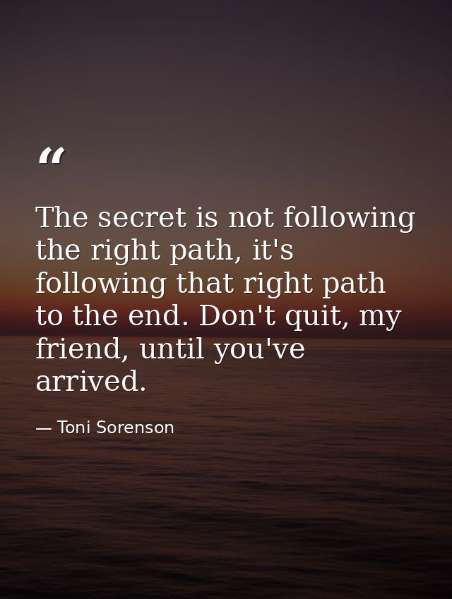 The secret is not following the right path, it's following that right path to the end. Don't quit, my friend, until you' — Toni Sorenson