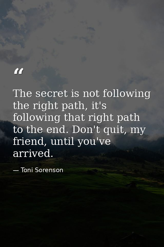 The secret is not following the right path, it's following that right path to the end. Don't quit, my friend, until you' — Toni Sorenson