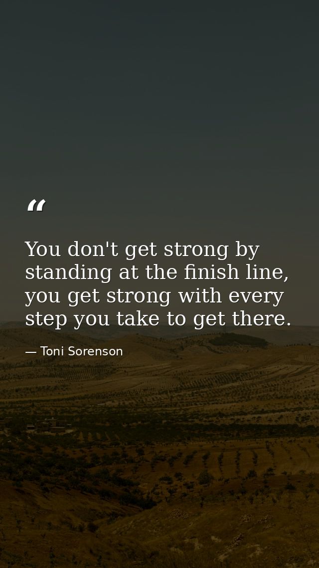 You don't get strong by standing at the finish line, you get strong with every step you take to get there. — Toni Sorenson