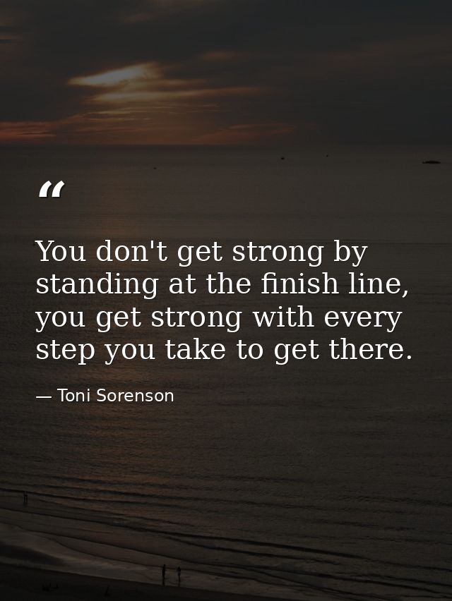 You don't get strong by standing at the finish line, you get strong with every step you take to get there. — Toni Sorenson