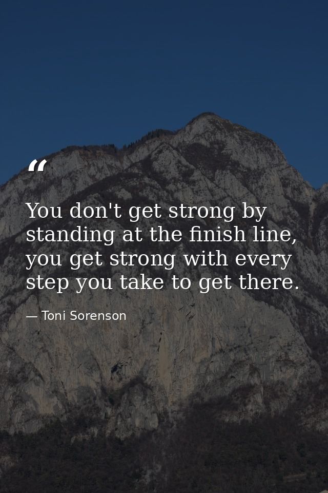 You don't get strong by standing at the finish line, you get strong with every step you take to get there. — Toni Sorenson